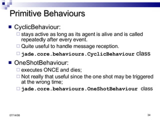 Primitive Behaviours CyclicBehaviour:  stays active as long as its agent is alive and is called repeatedly after every event.  Quite useful to handle message reception. jade.core.behaviours.CyclicBehaviour  class OneShotBehaviour:  executes ONCE and dies;  Not really that useful since the one shot may be triggered at the wrong time; jade.core.behaviours.OneShotBehaviour  class 06/04/09 