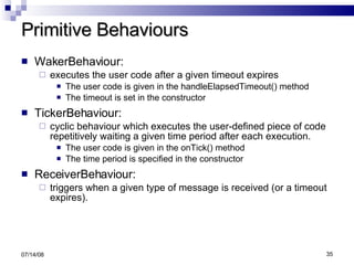 Primitive Behaviours WakerBehaviour:  executes the user code after a given timeout expires The user code is given in the handleElapsedTimeout() method The timeout is set in the constructor TickerBehaviour:  cyclic behaviour which executes the user-defined piece of code repetitively waiting a given time period after each execution. The user code is given in the onTick() method The time period is specified in the constructor ReceiverBehaviour:  triggers when a given type of message is received (or a timeout expires). 06/04/09 