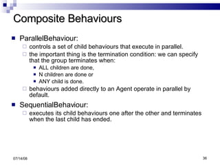 Composite Behaviours ParallelBehaviour:  controls a set of child behaviours that execute in parallel.  the important thing is the termination condition: we can specify that the group terminates when: ALL children are done,  N children are done or  ANY child is done. behaviours added directly to an Agent operate in parallel by default. SequentialBehaviour:  executes its child behaviours one after the other and terminates when the last child has ended. 06/04/09 