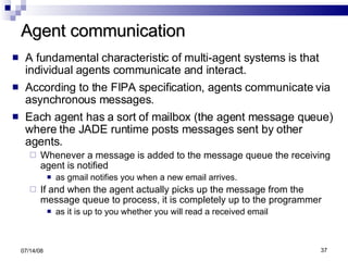 Agent communication A fundamental characteristic of multi-agent systems is that individual agents communicate and interact. According to the FIPA specification, agents communicate via asynchronous messages. Each agent has a sort of mailbox (the agent message queue) where the JADE runtime posts messages sent by other agents.  Whenever a message is added to the message queue the receiving agent is notified as gmail notifies you when a new email arrives.  If and when the agent actually picks up the message from the message queue to process, it is completely up to the programmer  as it is up to you whether you will read a received email 06/04/09 