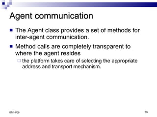 Agent communication The Agent class provides a set of methods for inter-agent communication. Method calls are completely transparent to where the agent resides the platform takes care of selecting the appropriate address and transport mechanism. 06/04/09 