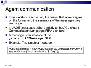 Agent communication To understand each other, it is crucial that agents agree on the format and the semantics of the messages they  exchange. In JADE, messages adhere strictly to the ACL (Agent Communication Language) FIPA standard. A message is an instance of the  jade.acl.ACLMessage  class Example: The simplest message 06/04/09 ACLMessage msg = new ACLMessage( ACLMessage.INFORM ); msg.setContent("I sell seashells at $10/kg" ); 