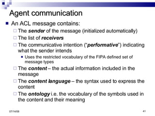 Agent communication An ACL message contains: The  sender  of the message (initialized automatically) The list of  receivers The communicative intention (“ performative ”) indicating what the sender intends  Uses the restricted vocabulary of the FIPA defined set of message types The  content  – the actual information included in the message The  content language  – the syntax used to express the content The  ontology  i.e. the vocabulary of the symbols used in the content and their meaning 06/04/09 