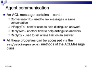Agent communication An ACL message contains – cont.: ConversationID - used to link messages in same conversation InReplyTo - sender uses to help distinguish answers ReplyWith - another field to help distinguish answers ReplyBy - used to set a time limit on an answer All these properties can be accessed via the  set/get<Property>()  methods of the ACLMessage class. 06/04/09 