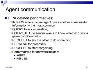 Agent communication FIPA defined performatives:  INFORM whereby one agent gives another some useful information – the most common QUERY to ask a question,  QUERY_IF if the sender wants to know whether or not a given condition holds REQUEST to ask the other to do something CFP to call for proposals PROPOSE to start bargaining.  Performatives for answers include: AGREE REFUSE. 06/04/09 