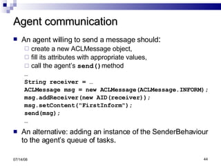 Agent communication An agent willing to send a message should : create a new ACLMessage object,  fill its attributes with appropriate values,  call the agent’s  send() method … String receiver = … ACLMessage msg = new ACLMessage(ACLMessage.INFORM); msg.addReceiver(new AID(receiver)); msg.setContent("FirstInform"); send(msg); … An alternative: adding an instance of the SenderBehaviour to the agent’s queue of tasks . 06/04/09 