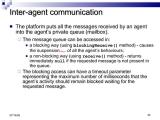 Inter-agent communication The platform puts all the messages received by an agent into the agent’s private queue (mailbox). The message queue can be accessed in: a blocking way (using  blockingReceive()  method) - causes the suspension حرمان   of all the agent’s behaviours; a non-blocking way (using  receive()  method) - returns immediately  null  if the requested message is not present in the queue. The blocking access can have a timeout parameter representing the maximum number of milliseconds that the agent’s activity should remain blocked waiting for the requested message. 06/04/09 