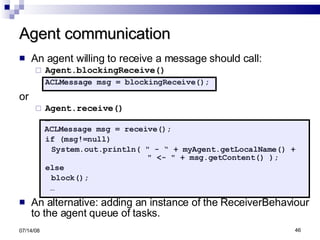 Agent communication An agent willing to receive a message should call:  Agent.blockingReceive() ACLMessage msg = blockingReceive(); or  Agent.receive() … ACLMessage msg = receive(); if (msg!=null) System.out.println( " - “ + myAgent.getLocalName() +  " <- " + msg.getContent() ); else block();  … An alternative: adding an instance of the ReceiverBehaviour to the agent queue of tasks. 06/04/09 