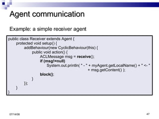 Agent communication 06/04/09 public class Receiver extends Agent { protected void setup() { addBehaviour(new CyclicBehaviour(this) { public void action() { ACLMessage msg =  receive (); if (msg!=null) System.out.println( " - " + myAgent.getLocalName() + " <- "  + msg.getContent() ); block() ; } }); } } Example: a simple receiver agent 