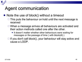 Agent communication Note the use of block() without a timeout This puts the behaviour on hold until the next message is received  When a message arrives all behaviours are activated and their action methods called one after the other. It doesn’t matter whether other behaviours were waiting for messages or the passage of time ( with block(dt) )  If you don't call block(), your behaviour will stay active and cause a LOOP. 06/04/09 