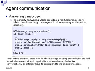 Agent communication Answering a message: To simplify answering, Jade provides a method createReply() which creates a reply message with all necessary attributes set correctly . … ACLMessage msg = receive(); if (msg!=null) { … ACLMessage reply = msg.createReply(); reply.setPerformative( ACLMessage.INFORM ); reply.setContent(“Hi!Nice hearing from you!" ); reply.send(); } block(); … 06/04/09 Note: in this example, there isn't much advantage of using createReply, the real benefits become obvious in applications when other attributes like conversationID or ontology have to correspond to the original message. 