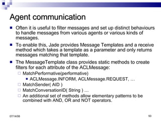 Agent communication Often it is useful to filter messages and set up distinct behaviours to handle messages from various agents or various kinds of messages. To enable this, Jade provides Message Templates and a receive method which takes a template as a parameter and only returns messages matching that template. The MessageTemplate class provides static methods to create filters for each attribute of the ACLMessage : MatchPerformative(performative) ACLMessage.INFORM, ACLMessage.REQUEST, … MatchSender( AID ) MatchConversationID( String ) … An additional set of methods allow elementary patterns to be combined with AND, OR and NOT operators. 06/04/09 