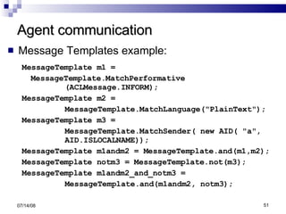 Agent communication Message Templates example: MessageTemplate m1 = MessageTemplate.MatchPerformative (ACLMessage.INFORM); MessageTemplate m2 = MessageTemplate.MatchLanguage("PlainText"); MessageTemplate m3 = MessageTemplate.MatchSender( new AID( "a",  AID.ISLOCALNAME)); MessageTemplate m1andm2 = MessageTemplate.and(m1,m2); MessageTemplate notm3 = MessageTemplate.not(m3); MessageTemplate m1andm2_and_notm3 = MessageTemplate.and(m1andm2, notm3); 06/04/09 