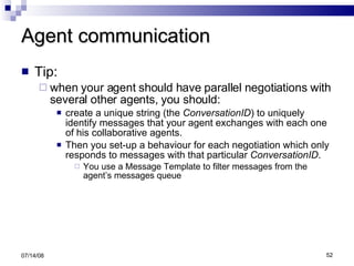 Agent communication Tip: when your agent should have parallel negotiations with several other agents, you should: create a unique string (the  ConversationID ) to uniquely identify messages that your agent exchanges with each one of his collaborative agents. Then you set-up a behaviour for each negotiation which only responds to messages with that particular  ConversationID . You use a Message Template to filter messages from the agent’s messages queue 06/04/09 
