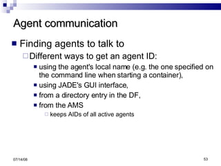 Agent communication Finding agents to talk to Different ways to get an agent ID: using the agent's local name (e.g. the one specified on the command line when starting a container), using JADE's GUI interface, from a directory entry in the DF, from the AMS  keeps AIDs of all active agents 06/04/09 
