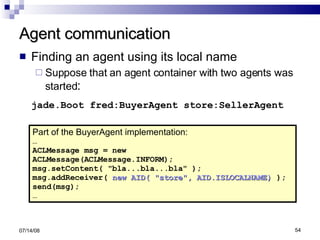 Agent communication Finding an agent using its local name Suppose that an agent container with two agents was started : jade.Boot fred:BuyerAgent store:SellerAgent 06/04/09 Part of the BuyerAgent implementation: … ACLMessage msg = new  ACLMessage(ACLMessage.INFORM); msg.setContent( "bla...bla...bla" ); msg.addReceiver(  new AID( "store", AID.ISLOCALNAME)  ); send(msg); … 