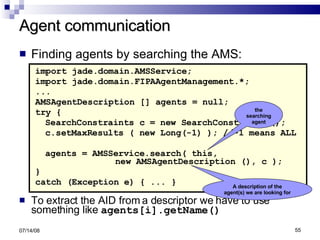 Agent communication Finding agents by searching the AMS: import jade.domain.AMSService; import jade.domain.FIPAAgentManagement.*; ... AMSAgentDescription [] agents = null; try { SearchConstraints c = new SearchConstraints(); c.setMaxResults ( new Long(-1) ); //-1 means ALL agents = AMSService.search( this,  new AMSAgentDescription (), c ); } catch (Exception e) { ... } To extract the AID from a descriptor we have to use something like  agents[i].getName() 06/04/09 the searching agent A description of the agent(s) we are looking for 