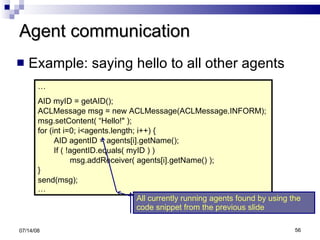 Agent communication Example: saying hello to all other agents 06/04/09 … AID myID = getAID(); ACLMessage msg = new ACLMessage(ACLMessage.INFORM); msg.setContent( “Hello!" ); for (int i=0; i<agents.length; i++) { AID agentID = agents[i].getName(); If ( !agentID.equals( myID ) ) msg.addReceiver( agents[i].getName() ); } send(msg); … All currently running agents found by using the code snippet from the previous slide 
