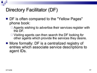 Directory Facilitator (DF) DF is often compared to the "Yellow Pages" phone book:   Agents wishing to advertise their services register with the DF. Visiting agents can then search the DF looking for other agents which provide the services they desire. More formally: DF is a centralized registry of entries which associate service descriptions to agent IDs. 06/04/09 