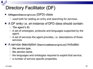 Directory Facilitator (DF) DFAgentDescription  (DFD) class used both for adding an entry and searching for services . A DF entry i.e. an instance of DFD class should contain: The agent’s ID , A set of ontologies, protocols and languages supported by the agent, A set of services the agent provides, i.e. descriptions of those services A service description ( ServiceDescription ) includes: the service type , the service name ,  the languages and ontologies required to exploit that service, a number of service specific properties. 06/04/09 