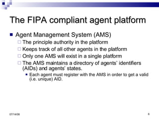 The FIPA compliant agent platform Agent Management System (AMS)  The principle authority in the platform Keeps track of all other agents in the platform Only one AMS will exist in a single platform  The AMS maintains a directory of agents’ identifiers (AIDs) and agents’ states.  Each agent must register with the AMS in order to get a valid (i.e. unique) AID. 06/04/09 