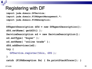 Registering with DF import jade.domain.DFService; import jade.domain.FIPAAgentManagement.*; import jade.domain.FIPAException; .... DFAgentDescription dfd = new DFAgentDescription(); dfd.setName( getAID() ); ServiceDescription sd = new ServiceDescription(); sd.setType( "buyer" ); sd.setName( “online trade” ); dfd.addServices(sd); try { DFService.register(this, dfd ); } catch (FIPAException fe) { fe.printStackTrace(); } 06/04/09 