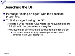 Searching the DF Purpose: Finding an agent with the specified properties. To find an agent using the DF:  create a DFD (with no AID) where the relevant fields are initialized to the properties you require.  extract the ID of the suitable agents from the results set The search returns an array of DFDs (with AIDs) whose attributes match your description. 06/04/09 