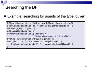 Searching the DF Example: searching for agents of the type ‘buyer’ 06/04/09 DFAgentDescription dfd = new DFAgentDescription(); ServiceDescription sd = new ServiceDescription(); sd.setType( "buyer" ); dfd.addServices(sd); DFAgentDescription[] result =  DFService.search(this,dfd); System.out.println(“Buyer agets:”); for (int i = 0; i < result.length; ++i) { System.out.println(" " + result[i].getName() ); } 