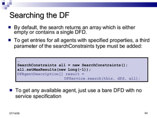 Searching the DF By default, the search returns an array which is either empty or contains a single DFD.  To get entries for all agents with specified properties, a third parameter of the searchConstraints type must be added: To get any available agent, just use a bare DFD with no service specification 06/04/09 … SearchConstraints all = new SearchConstraints(); all.setMaxResults(new Long(-1)); DFAgentDescription[] result =  DFService.search(this, dfd, all); 