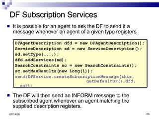 DF Subscription Services It is possible for an agent to ask the DF to send it a message whenever an agent of a given type registers. DFAgentDescription dfd = new DFAgentDescription(); ServiceDescription sd = new ServiceDescription(); sd.setType(....); dfd.addServices(sd); SearchConstraints sc = new SearchConstraints(); sc.setMaxResults(new Long(1)); send(DFService.createSubscriptionMessage(this,  getDefaultDF(),dfd, sc)); The DF will then send an INFORM message to the subscribed agent whenever an agent matching the supplied description registers. 06/04/09 