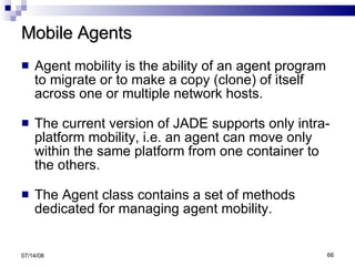 Mobile Agents Agent mobility is the ability of an agent program to migrate or to make a copy (clone) of itself across one or multiple network hosts. The current version of JADE supports only intra-platform mobility, i.e. an agent can move only within the same platform from one container to the others. The Agent class contains a set of methods  dedicated for managing agent mobility. 06/04/09 