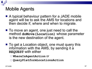 Mobile Agents A typical behaviour pattern for a JADE mobile agent will be to ask the AMS for locations and then decide if, where and when to migrate. To move an agent, one just need to call the method  doMove(Location)  whose parameter is the new destination of the agent. To get a Location object, one must query this information with the AMS, by sending it a  REQUEST  with either  WhereIsAgentAction  or  QueryPlatformLocationsAction 06/04/09 