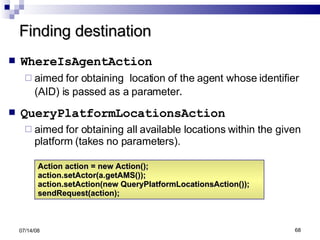 Finding destination WhereIsAgentAction   aimed for obtaining  location of the agent whose identifier (AID) is passed as a parameter . QueryPlatformLocationsAction   aimed for obtaining all available locations within the given platform (takes no parameters). 06/04/09 Action action = new Action(); action.setActor(a.getAMS()); action.setAction(new QueryPlatformLocationsAction()); sendRequest(action); 