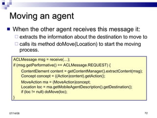 Moving an agent When the other agent receives this message it: extracts the information about the destination to move to calls its method doMove(Location) to start the moving process. 06/04/09 ACLMessage msg = receive(…); if (msg.getPerformative() == ACLMessage.REQUEST) { ContentElement content = getContentManager().extractContent(msg); Concept concept = ((Action)content).getAction();  MoveAction ma = (MoveAction)concept; Location loc = ma.getMobileAgentDescription().getDestination(); if (loc != null) doMove(loc); } 