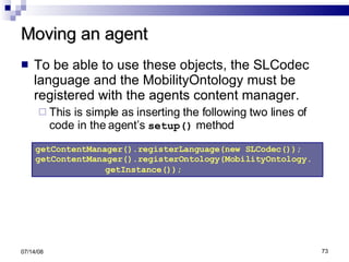 Moving an agent To be able to use these objects, the SLCodec language and the MobilityOntology must be registered with the agents content manager. This is simple as inserting the following two lines of code in the agent’s  setup()  method 06/04/09 getContentManager().registerLanguage(new SLCodec()); getContentManager().registerOntology(MobilityOntology. getInstance());   