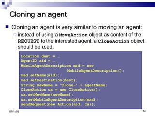 Cloning an agent Cloning an agent is very similar to moving an agent:   instead of using a  MoveAction  object as content of the  REQUEST  to the interested agent, a  CloneAction  object should be used. 06/04/09 Location dest = … AgentID aid = … MobileAgentDescription mad = new MobileAgentDescription();  mad.setName(aid);  mad.setDestination(dest);  String newName = "Clone-" + agentName;  CloneAction ca = new CloneAction(); ca.setNewName(newName); ca.setMobileAgentDescription(mad);  sendRequest(new Action(aid, ca));   
