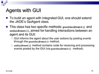Agents with GUI To build an agent with integrated GUI, one should extend the JADE’s GuiAgent class. This class has two specific methods:  postGuiEvent()  and  onGuiEvent() ,  aimed for   handling interactions between an agent and its GUI: GUI informs the agent about the user actions by posting events through the  postGuiEvent()  method. onGuiEvent()  method contains code for receiving and processing events posted by the GUI (via  postGuiEvent()  method ) . 06/04/09 