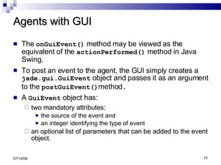Agents with GUI The  onGuiEvent()  method may be viewed as the equivalent of the  actionPerformed()  method in Java Swing.  To post an event to the agent, the GUI simply creates a  jade.gui.GuiEvent  object and passes it as an argument to the  postGuiEvent() method .   A  GuiEvent  object has: two mandatory attributes : the source of the event and an integer identifying the type of event an optional list of parameters that can be added to the event object. 06/04/09 