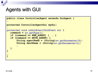 Agents with GUI public class ControllerAgent extends GuiAgent { … protected ControllerAgentGui myGui;   … protected void onGuiEvent(GuiEvent ev)  { command =  ev.getType() ;  if (command == NEW_AGENT) {  … } if (command == MOVE_AGENT) {  String agentName = (String) ev.getParameter(0) ; String destName = (String) ev.getParameter(1) ;  …  }  } … }  06/04/09 
