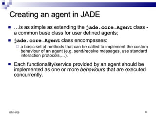 Creating an agent in JADE … is as simple as extending the   jade.core.Agent  class - a common base class for user defined agents; jade.core.Agent  class encompasses: a basic set of methods that can be called to implement the custom behaviour of an agent (e.g. send/receive messages, use standard interaction protocols,…). Each functionality/service provided by an agent should be implemented as one or more  behaviours  that are executed concurrently. 06/04/09 