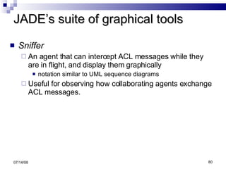 JADE’s suite of graphical tools Sniffer An agent that can intercept ACL messages while they are in flight, and display them graphically  notation similar to UML sequence diagrams Useful for observing how collaborating agents exchange ACL messages. 06/04/09 