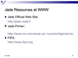 Jade Resources at WWW Jade Official Web Site: http://jade.cselt.it Jade Primer : http://www.iro.umontreal.ca/~vaucher/Agents/Jade/JadePrimer.html FIPA http://www.fipa.org 06/04/09 