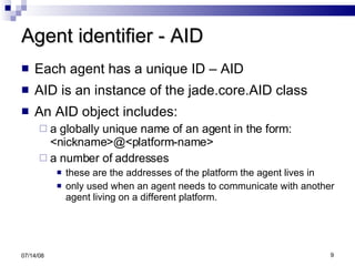 Agent identifier - AID Each agent has a unique ID – AID AID is an instance of the jade.core.AID class An AID object includes: a globally unique name of an agent in the form: <nickname>@<platform-name> a number of addresses  these are the addresses of the platform the agent lives in only used when an agent needs to communicate with another agent living on a different platform. 06/04/09 