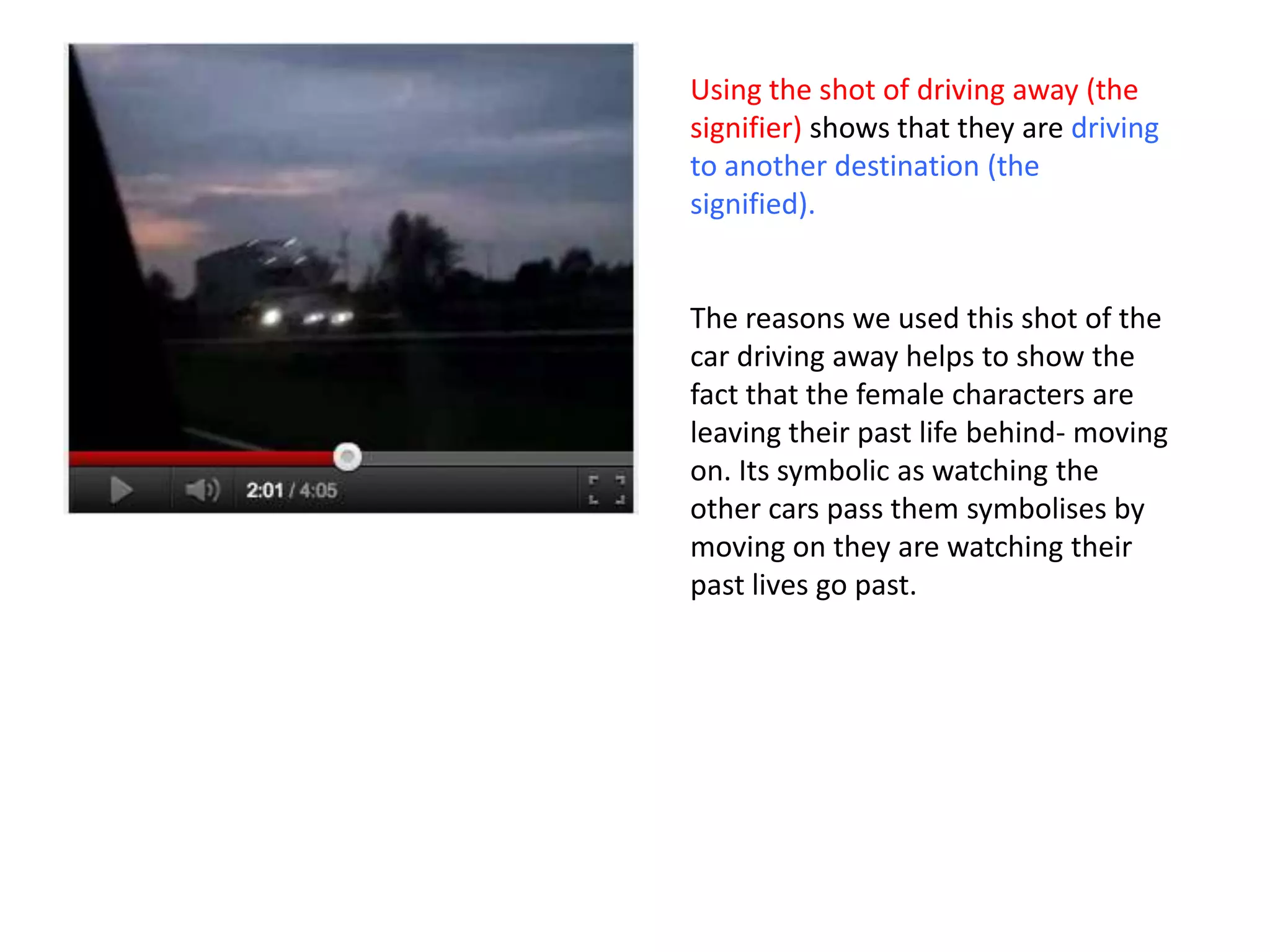 Using the shot of driving away (the
signifier) shows that they are driving
to another destination (the
signified).


The reasons we used this shot of the
car driving away helps to show the
fact that the female characters are
leaving their past life behind- moving
on. Its symbolic as watching the
other cars pass them symbolises by
moving on they are watching their
past lives go past.
 