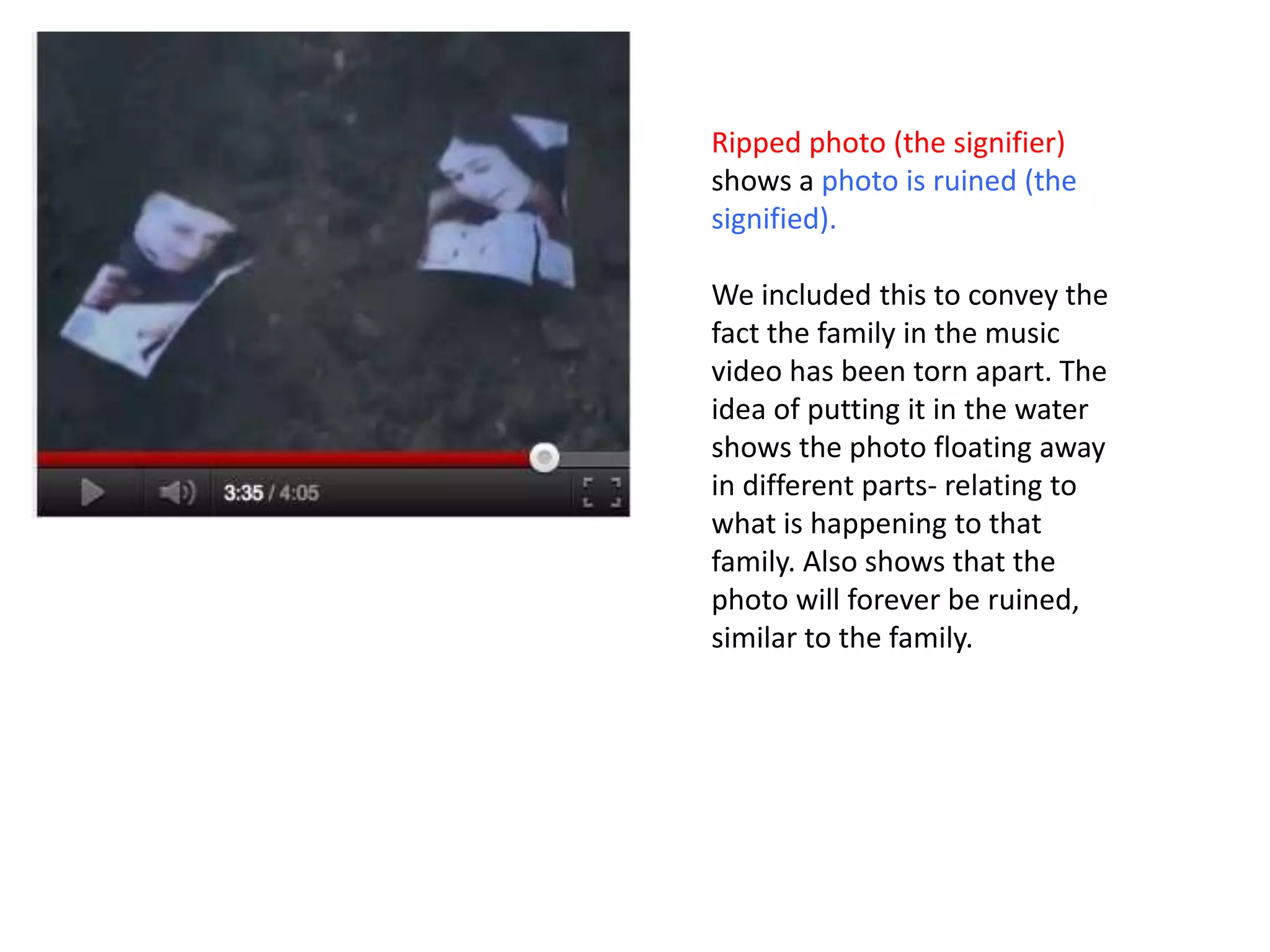 Ripped photo (the signifier)
shows a photo is ruined (the
signified).

We included this to convey the
fact the family in the music
video has been torn apart. The
idea of putting it in the water
shows the photo floating away
in different parts- relating to
what is happening to that
family. Also shows that the
photo will forever be ruined,
similar to the family.
 