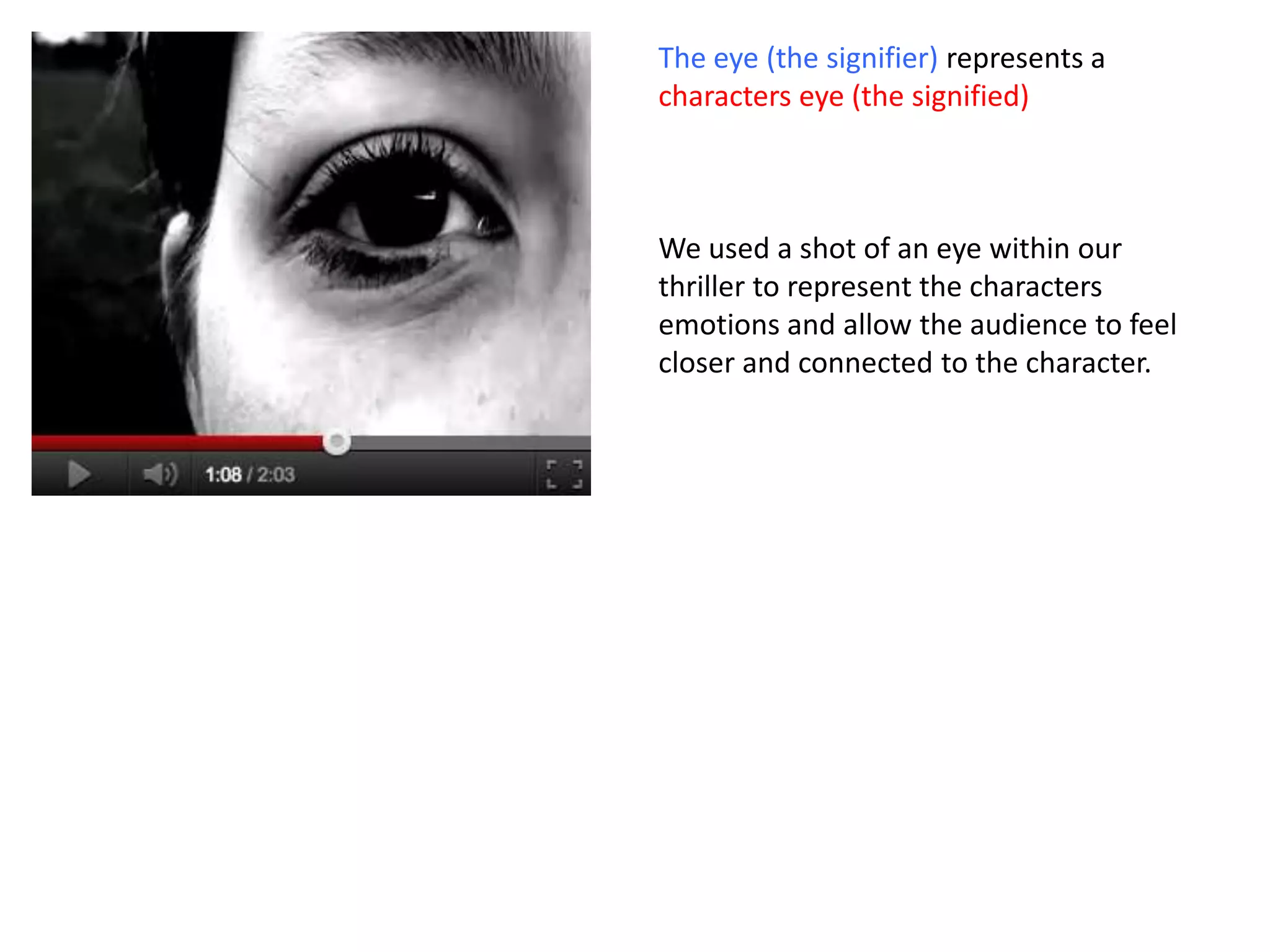 The eye (the signifier) represents a
characters eye (the signified)



We used a shot of an eye within our
thriller to represent the characters
emotions and allow the audience to feel
closer and connected to the character.
 