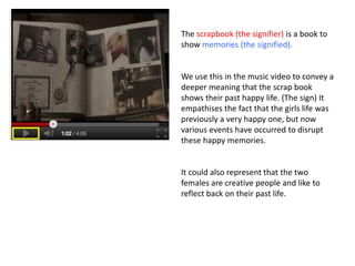 The scrapbook (the signifier) is a book to
show memories (the signified).


We use this in the music video to convey a
deeper meaning that the scrap book
shows their past happy life. (The sign) It
empathises the fact that the girls life was
previously a very happy one, but now
various events have occurred to disrupt
these happy memories.


It could also represent that the two
females are creative people and like to
reflect back on their past life.
 