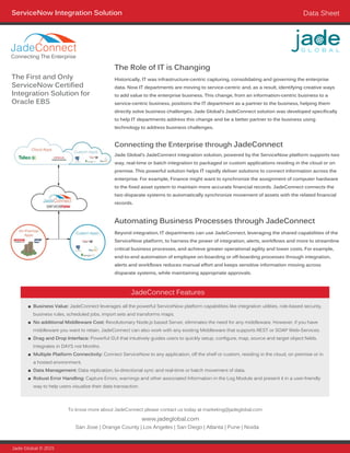 Beyond integration, IT departments can use JadeConnect, leveraging the shared capabilities of the
ServiceNow platform, to harness the power of integration, alerts, workflows and more to streamline
critical business processes, and achieve greater operational agility and lower costs. For example,
end-to-end automation of employee on-boarding or off-boarding processes through integration,
alerts and workflows reduces manual effort and keeps sensitive information moving across
disparate systems, while maintaining appropriate approvals.
ServiceNow Integration Solution Data Sheet
Historically, IT was infrastructure-centric capturing, consolidating and governing the enterprise
data. Now IT departments are moving to service-centric and, as a result, identifying creative ways
to add value to the enterprise business. This change, from an information-centric business to a
service-centric business, positions the IT department as a partner to the business, helping them
directly solve business challenges. Jade Global’s JadeConnect solution was developed specifically
to help IT departments address this change and be a better partner to the business using
technology to address business challenges.
Jade Global © 2015
www.jadeglobal.com
San Jose | Orange County | Los Angeles | San Diego | Atlanta | Pune | Noida
To know more about JadeConnect please contact us today at marketing@jadeglobal.com
■■ Business Value: JadeConnect leverages all the powerful ServiceNow platform capabilities like integration utilities, role-based security,
business rules, scheduled jobs, import sets and transforms maps.
■■ No additional Middleware Cost: Revolutionary Node.js based Server, eliminates the need for any middleware. However, if you have
middleware you want to retain, JadeConnect can also work with any existing Middleware that supports REST or SOAP Web-Services.
■■ Drag and Drop Interface: Powerful GUI that intuitively guides users to quickly setup, configure, map, source and target object fields.
Integrates in DAYS not Months.
■■ Multiple Platform Connectivity: Connect ServiceNow to any application, off the shelf or custom, residing in the cloud, on premise or in
a hosted environment.
■■ Data Management: Data replication, bi-directional sync and real-time or batch movement of data.
■■ Robust Error Handling: Capture Errors, warnings and other associated Information in the Log Module and present it in a user-friendly
way to help users visualize their data transaction.
The First and Only
ServiceNow Certified
Integration Solution for
Oracle EBS
The Role of IT is Changing
Automating Business Processes through JadeConnect
Jade Global’s JadeConnect integration solution, powered by the ServiceNow platform supports two
way, real-time or batch integration to packaged or custom applications residing in the cloud or on
premise. This powerful solution helps IT rapidly deliver solutions to connect information across the
enterprise. For example, Finance might want to synchronize the assignment of computer hardware
to the fixed asset system to maintain more accurate financial records. JadeConnect connects the
two disparate systems to automatically synchronize movement of assets with the related financial
records.
Connecting the Enterprise through JadeConnect
JadeConnect Features
Connecting The Enterprise
JadeConnect
 