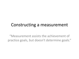 Constructing a measurement

 “Measurement assists the achievement of
practice goals, but doesn't determine goals.”
 