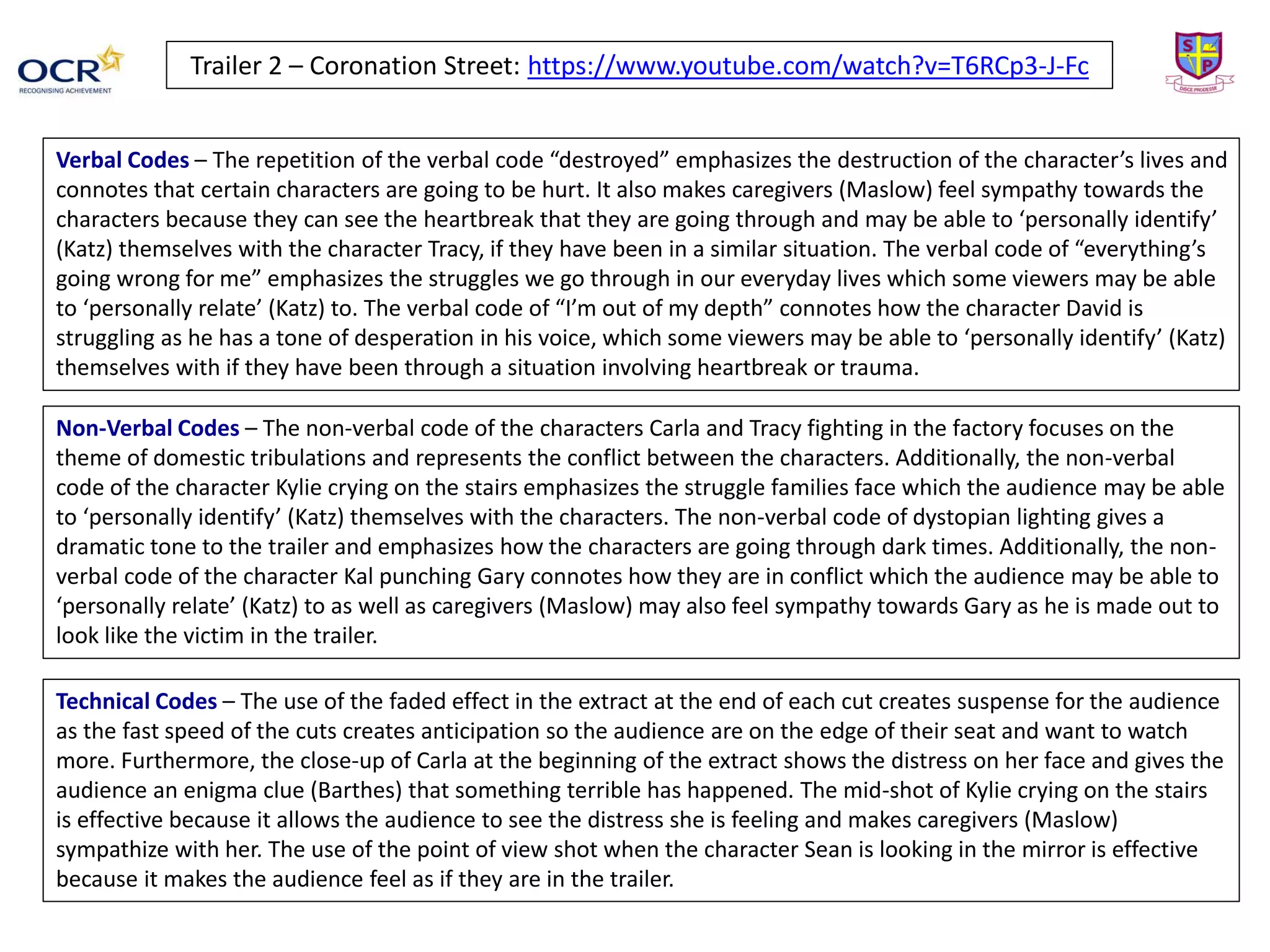 Trailer 2 – Coronation Street: https://www.youtube.com/watch?v=T6RCp3-J-Fc
Verbal Codes – The repetition of the verbal code “destroyed” emphasizes the destruction of the character’s lives and
connotes that certain characters are going to be hurt. It also makes caregivers (Maslow) feel sympathy towards the
characters because they can see the heartbreak that they are going through and may be able to ‘personally identify’
(Katz) themselves with the character Tracy, if they have been in a similar situation. The verbal code of “everything’s
going wrong for me” emphasizes the struggles we go through in our everyday lives which some viewers may be able
to ‘personally relate’ (Katz) to. The verbal code of “I’m out of my depth” connotes how the character David is
struggling as he has a tone of desperation in his voice, which some viewers may be able to ‘personally identify’ (Katz)
themselves with if they have been through a situation involving heartbreak or trauma.
Non-Verbal Codes – The non-verbal code of the characters Carla and Tracy fighting in the factory focuses on the
theme of domestic tribulations and represents the conflict between the characters. Additionally, the non-verbal
code of the character Kylie crying on the stairs emphasizes the struggle families face which the audience may be able
to ‘personally identify’ (Katz) themselves with the characters. The non-verbal code of dystopian lighting gives a
dramatic tone to the trailer and emphasizes how the characters are going through dark times. Additionally, the non-
verbal code of the character Kal punching Gary connotes how they are in conflict which the audience may be able to
‘personally relate’ (Katz) to as well as caregivers (Maslow) may also feel sympathy towards Gary as he is made out to
look like the victim in the trailer.
Technical Codes – The use of the faded effect in the extract at the end of each cut creates suspense for the audience
as the fast speed of the cuts creates anticipation so the audience are on the edge of their seat and want to watch
more. Furthermore, the close-up of Carla at the beginning of the extract shows the distress on her face and gives the
audience an enigma clue (Barthes) that something terrible has happened. The mid-shot of Kylie crying on the stairs
is effective because it allows the audience to see the distress she is feeling and makes caregivers (Maslow)
sympathize with her. The use of the point of view shot when the character Sean is looking in the mirror is effective
because it makes the audience feel as if they are in the trailer.
 